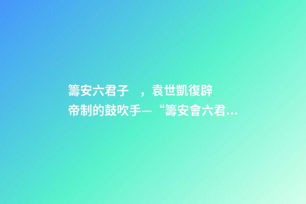 籌安六君子，袁世凱復辟帝制的鼓吹手—“籌安會六君子”